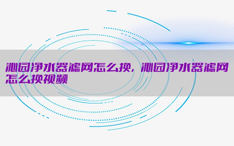 沁园净水器滤网怎么换，沁园净水器滤网怎么换视频