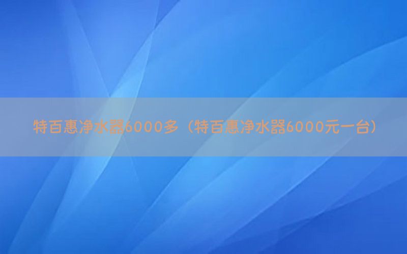 特百惠净水器6000多（特百惠净水器6000元一台）