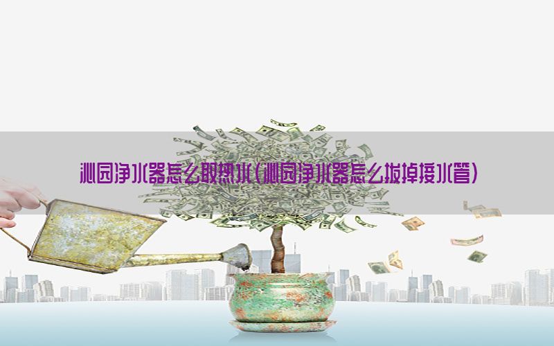 沁园净水器怎么取热水（沁园净水器怎么拔掉接水管）