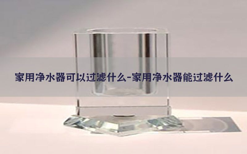 家用净水器可以过滤什么-家用净水器能过滤什么