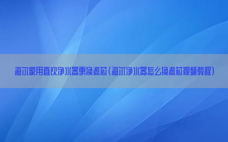 海尔家用直饮净水器更换滤芯（海尔净水器怎么换滤芯视频教程）