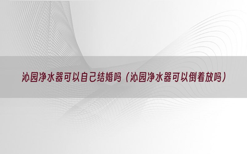 沁园净水器可以自己结婚吗（沁园净水器可以倒着放吗）