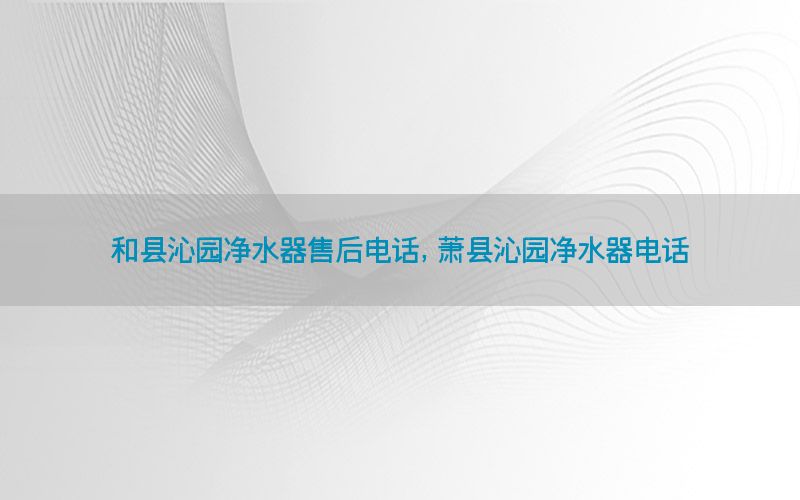 和县沁园净水器售后电话，萧县沁园净水器电话