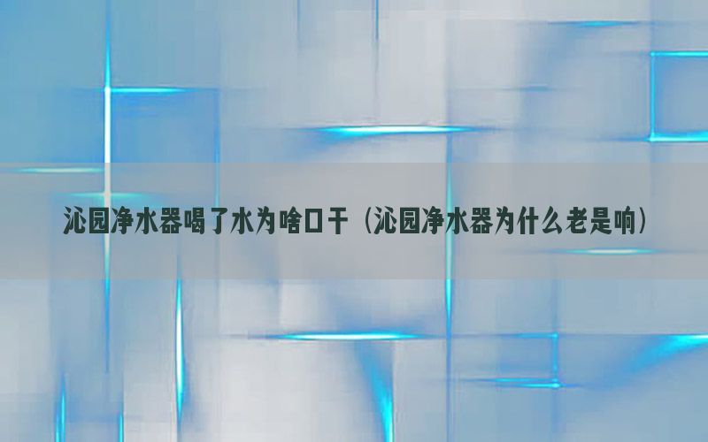 沁园净水器喝了水为啥口干（沁园净水器为什么老是响）