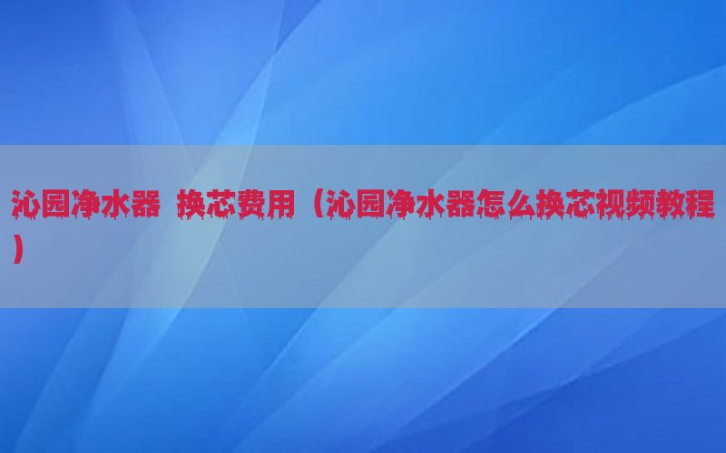 沁园净水器 换芯费用（沁园净水器怎么换芯视频教程）