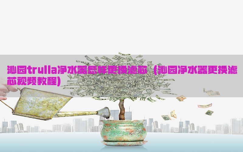 沁园trulla净水器怎样更换滤芯（沁园净水器更换滤芯视频教程）