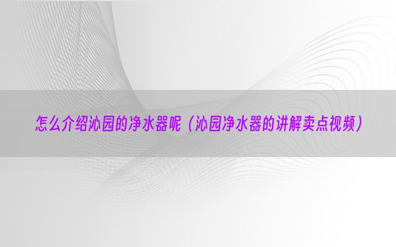 怎么介绍沁园的净水器呢（沁园净水器的讲解卖点视频）