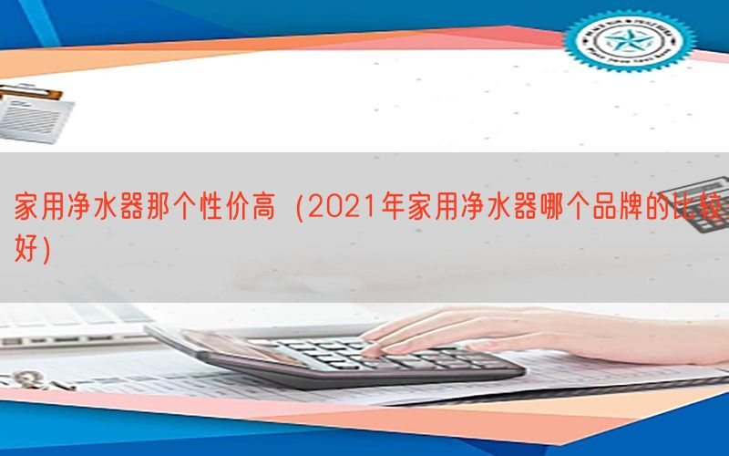 家用净水器那个性价高（2021年家用净水器哪个品牌的比较好）