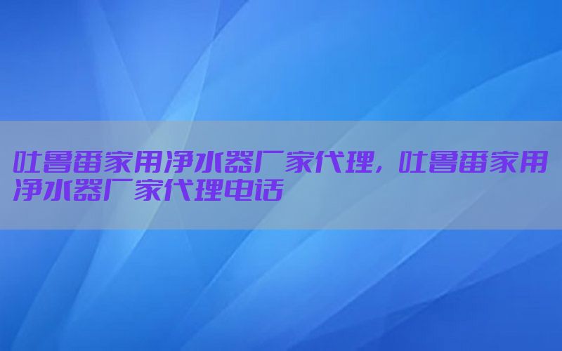 吐鲁番家用净水器厂家代理，吐鲁番家用净水器厂家代理电话