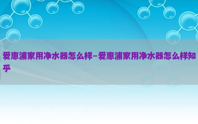 爱惠浦家用净水器怎么样-爱惠浦家用净水器怎么样知乎