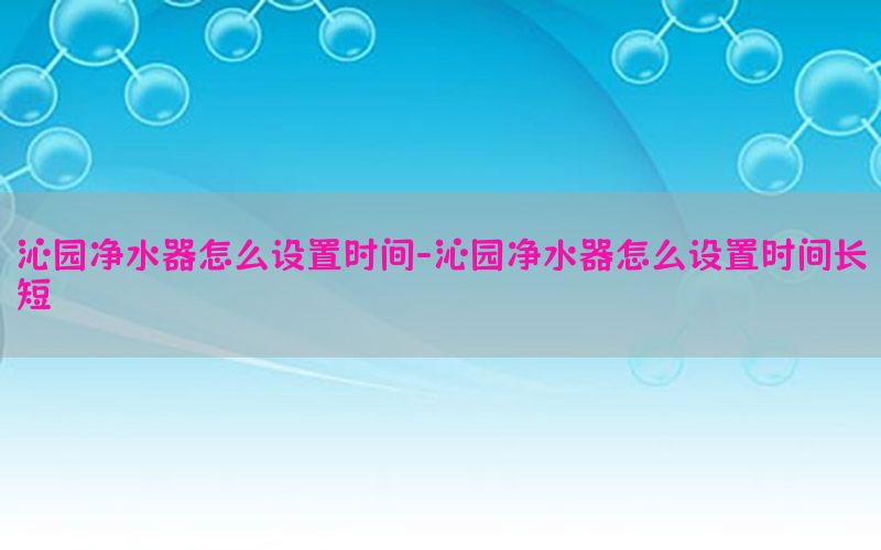 沁园净水器怎么设置时间-沁园净水器怎么设置时间长短