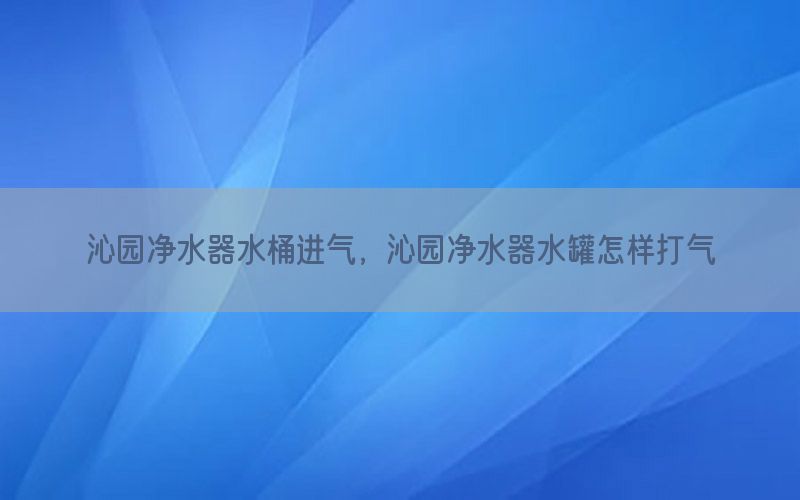 沁园净水器水桶进气，沁园净水器水罐怎样打气