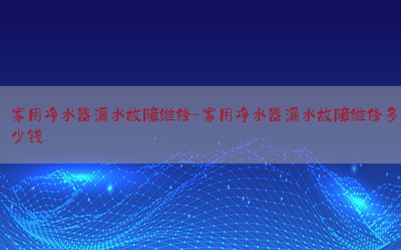 家用净水器漏水故障维修-家用净水器漏水故障维修多少钱