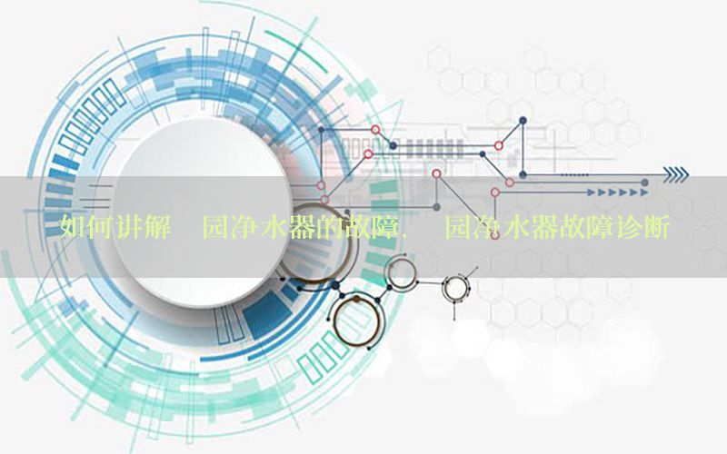 如何讲解沁园净水器的故障，沁园净水器故障诊断