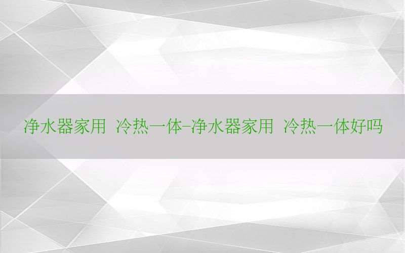 净水器家用 冷热一体-净水器家用 冷热一体好吗