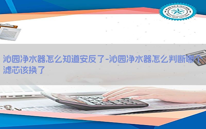 沁园净水器怎么知道安反了-沁园净水器怎么判断哪个滤芯该换了