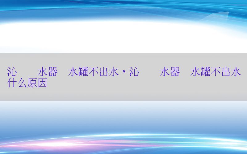 沁园净水器储水罐不出水，沁园净水器储水罐不出水什么原因