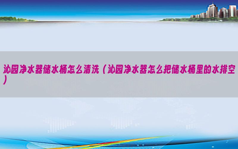 沁园净水器储水桶怎么清洗（沁园净水器怎么把储水桶里的水排空）