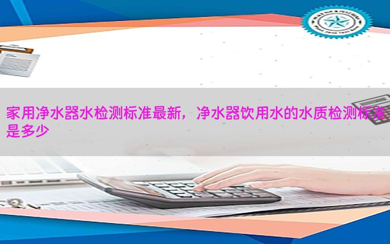 家用净水器水检测标准最新，净水器饮用水的水质检测标准是多少