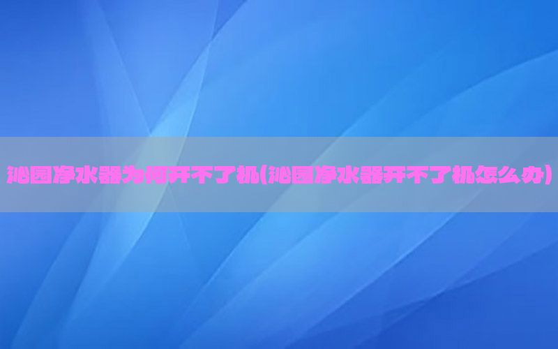 沁园净水器为何开不了机（沁园净水器开不了机怎么办）