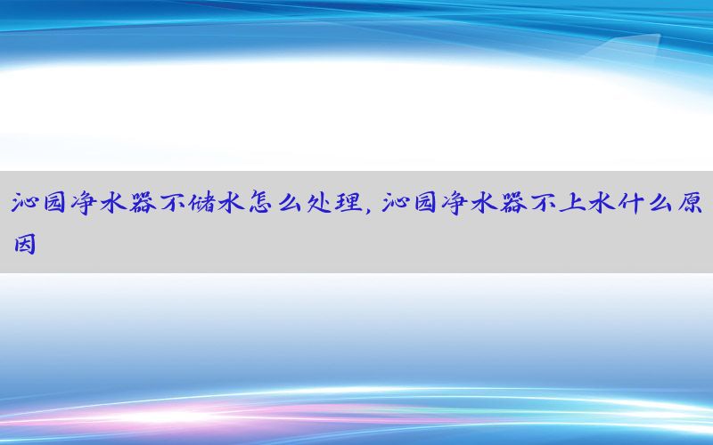 沁园净水器不储水怎么处理，沁园净水器不上水什么原因