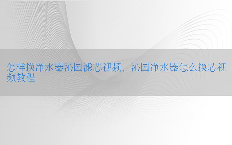 怎样换净水器沁园滤芯视频，沁园净水器怎么换芯视频教程