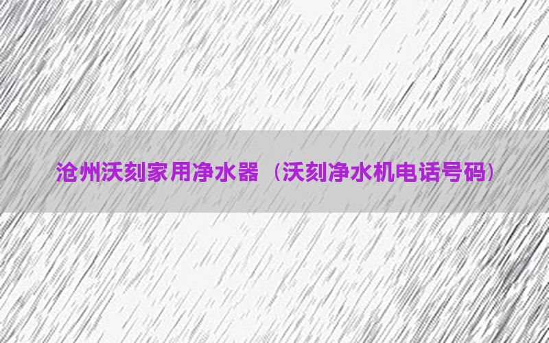 沧州沃刻家用净水器（沃刻净水机电话号码）