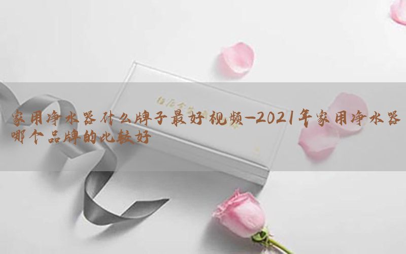 家用净水器什么牌子最好 视频-2021年家用净水器哪个品牌的比较好