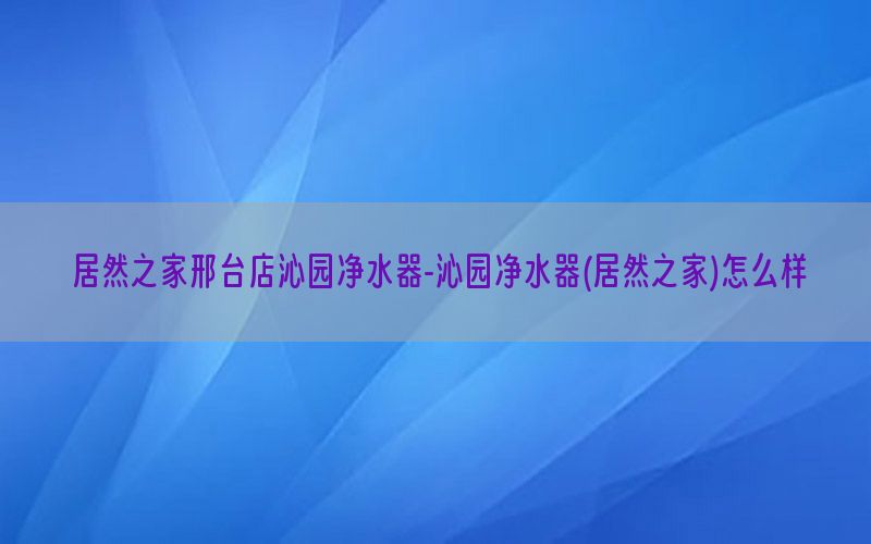 居然之家邢台店沁园净水器-沁园净水器(居然之家)怎么样