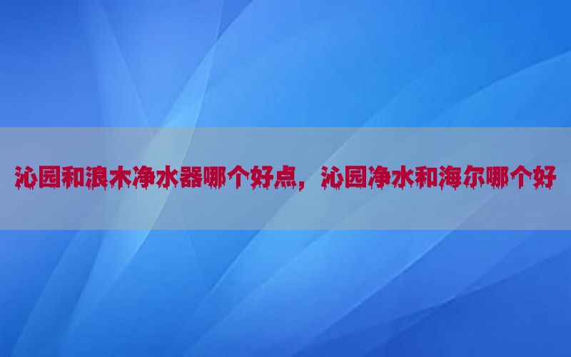 沁园和浪木净水器哪个好点，沁园净水和海尔哪个好