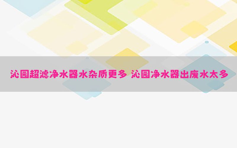 沁园超滤净水器水杂质更多，沁园净水器出废水太多