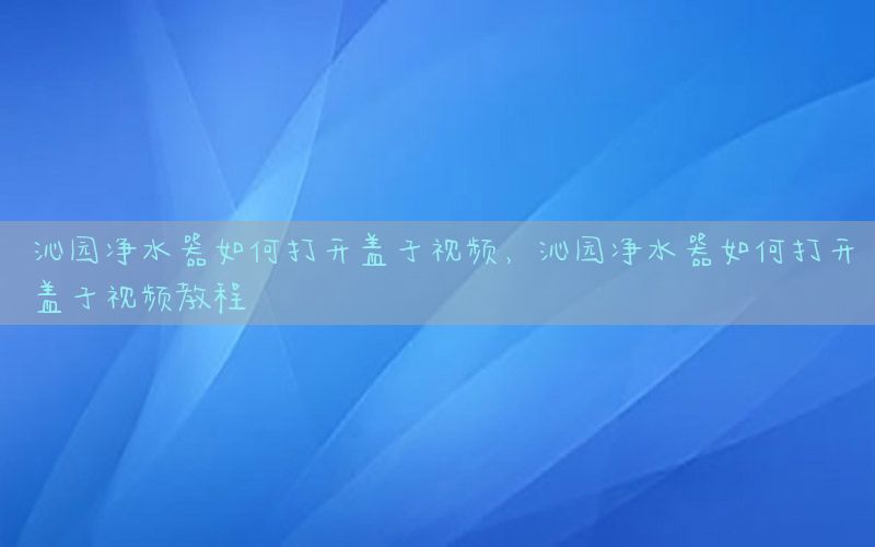 沁园净水器如何打开盖子视频，沁园净水器如何打开盖子视频教程