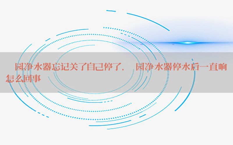 沁园净水器忘记关了自己停了，沁园净水器停水后一直响怎么回事