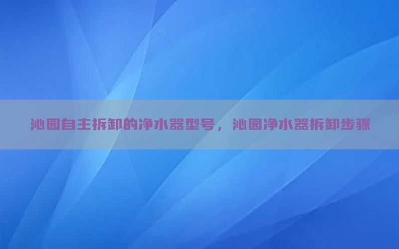 沁园自主拆卸的净水器型号，沁园净水器拆卸步骤