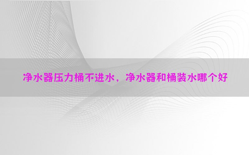 净水器压力桶不进水，净水器和桶装水哪个好