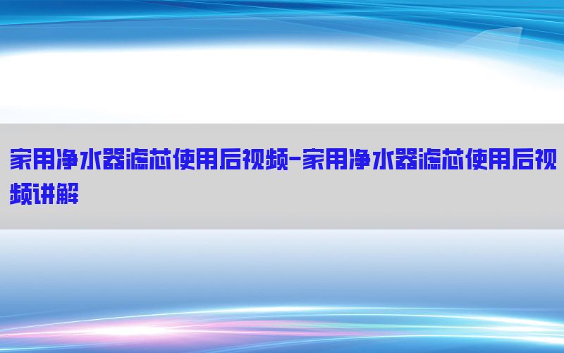 家用净水器滤芯使用后视频-家用净水器滤芯使用后视频讲解