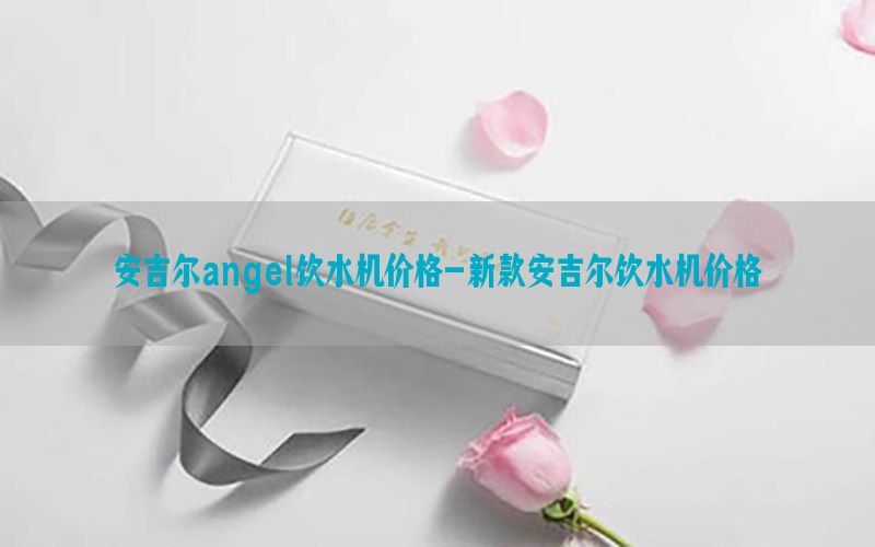 安吉尔angel饮水机价格-新款安吉尔饮水机价格