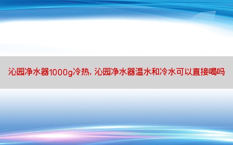 沁园净水器1000g冷热，沁园净水器温水和冷水可以直接喝吗