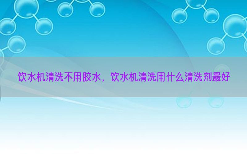 饮水机清洗不用胶水，饮水机清洗用什么清洗剂最好