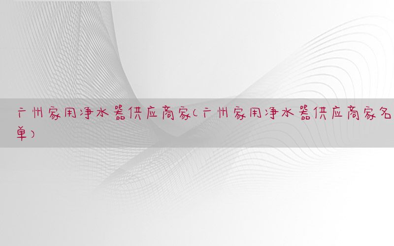 广州家用净水器供应商家（广州家用净水器供应商家名单）