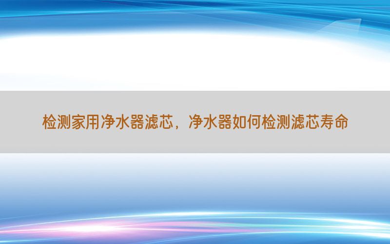 检测家用净水器滤芯，净水器如何检测滤芯寿命