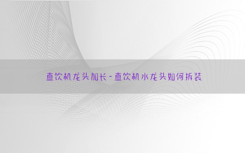 直饮机龙头加长-直饮机水龙头如何拆装