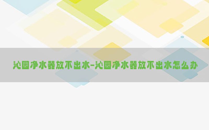 沁园净水器放不出水-沁园净水器放不出水怎么办