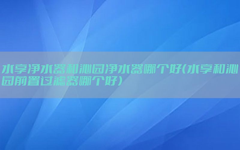 水享净水器和沁园净水器哪个好（水享和沁园前置过滤器哪个好）