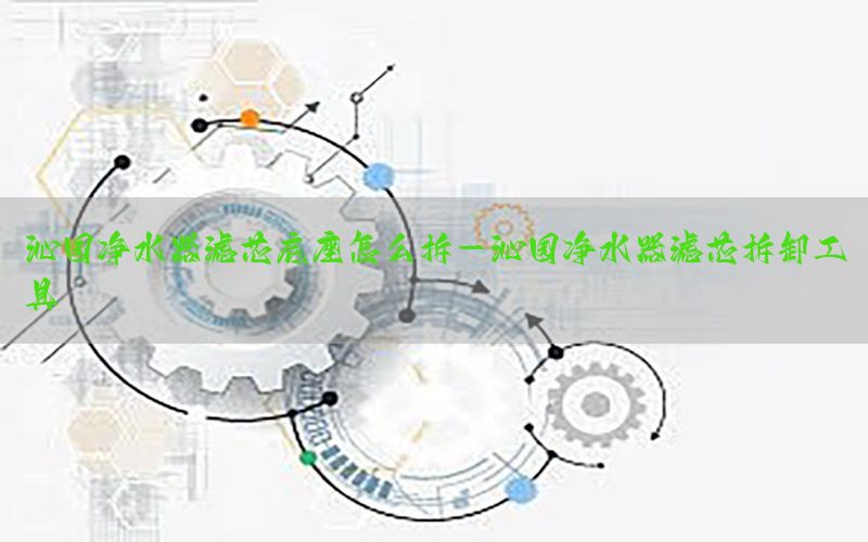 沁园净水器滤芯底座怎么拆-沁园净水器滤芯拆卸工具