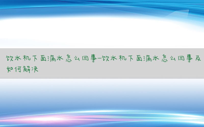 饮水机下面漏水怎么回事-饮水机下面漏水怎么回事及如何解决